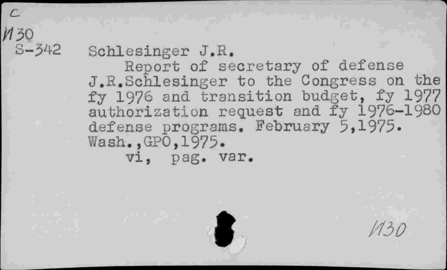 ﻿№
S-342
Schlesinger J.R.
Report of secretary of defense J.R.Schlesinger to the Congress on the fy 1976 and transition budget, fy 1977 authorization request and fy 1976-1980 defense programs. February 5,1975» Wash.,GPO,1975.
vi, pag. var.
/0/2